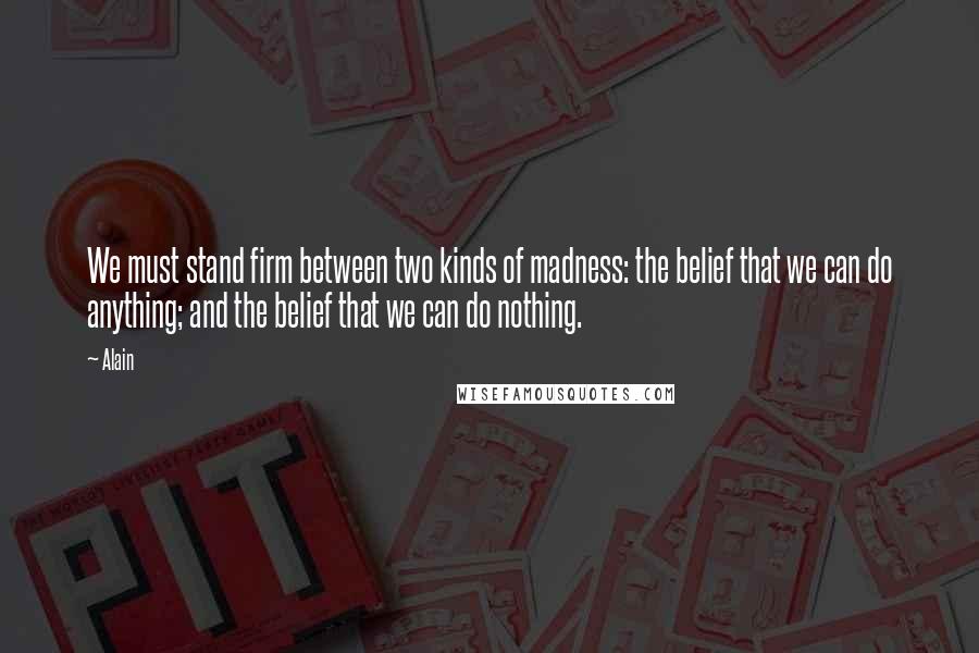 Alain Quotes: We must stand firm between two kinds of madness: the belief that we can do anything; and the belief that we can do nothing.