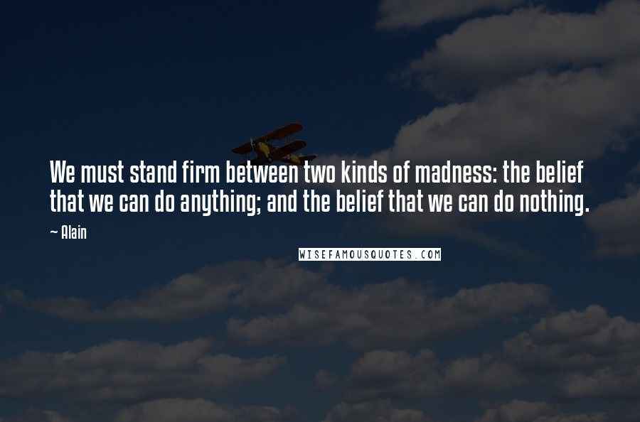 Alain Quotes: We must stand firm between two kinds of madness: the belief that we can do anything; and the belief that we can do nothing.