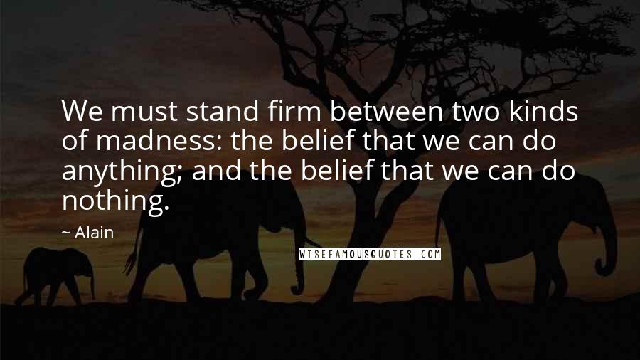 Alain Quotes: We must stand firm between two kinds of madness: the belief that we can do anything; and the belief that we can do nothing.