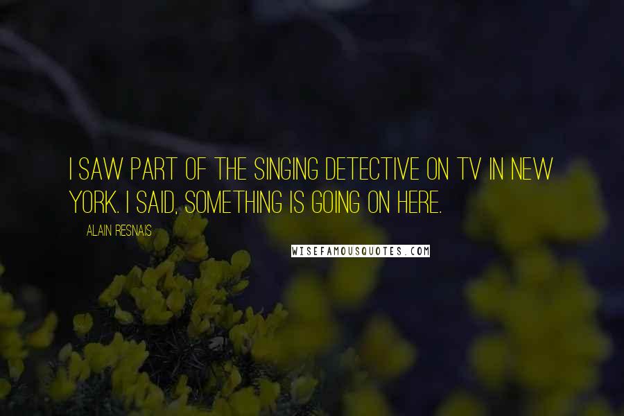 Alain Resnais Quotes: I saw part of The Singing Detective on TV in New York. I said, Something is going on here.