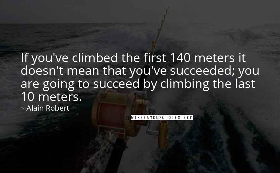 Alain Robert Quotes: If you've climbed the first 140 meters it doesn't mean that you've succeeded; you are going to succeed by climbing the last 10 meters.