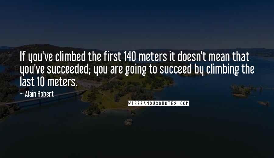 Alain Robert Quotes: If you've climbed the first 140 meters it doesn't mean that you've succeeded; you are going to succeed by climbing the last 10 meters.