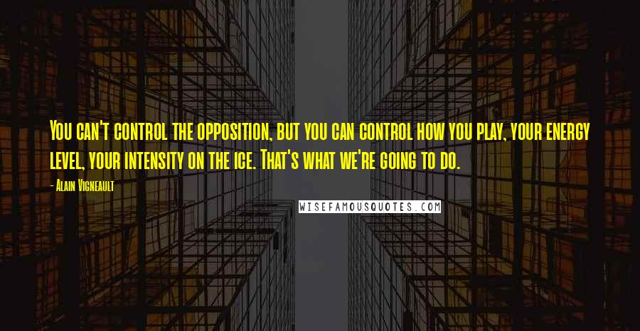 Alain Vigneault Quotes: You can't control the opposition, but you can control how you play, your energy level, your intensity on the ice. That's what we're going to do.