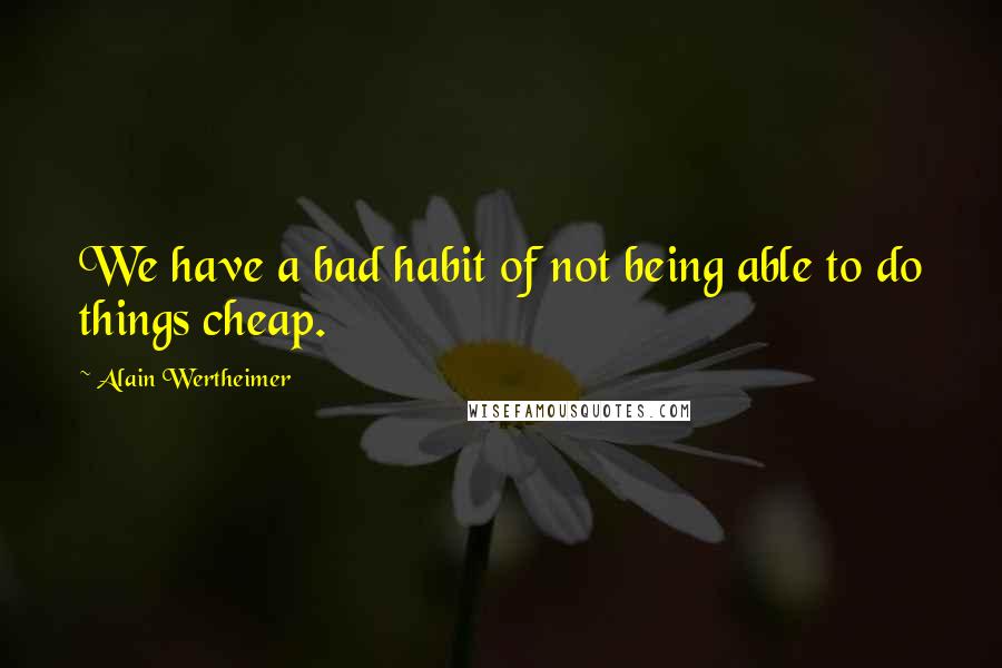 Alain Wertheimer Quotes: We have a bad habit of not being able to do things cheap.