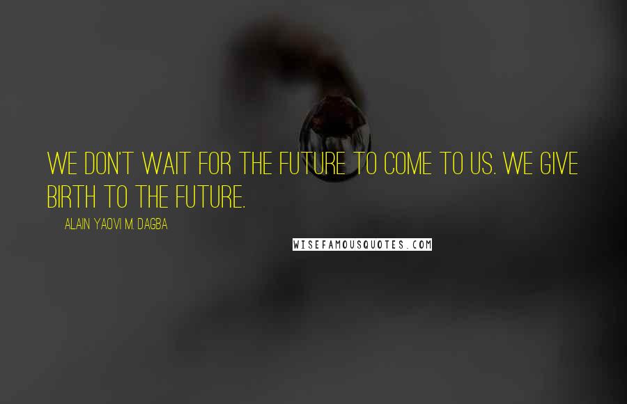 Alain Yaovi M. Dagba Quotes: We don't wait for the future to come to us. We give birth to the future.