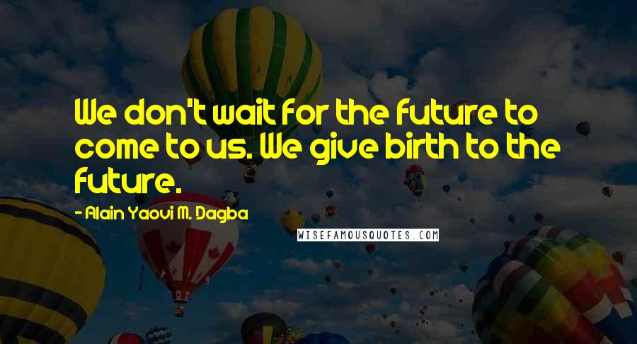 Alain Yaovi M. Dagba Quotes: We don't wait for the future to come to us. We give birth to the future.