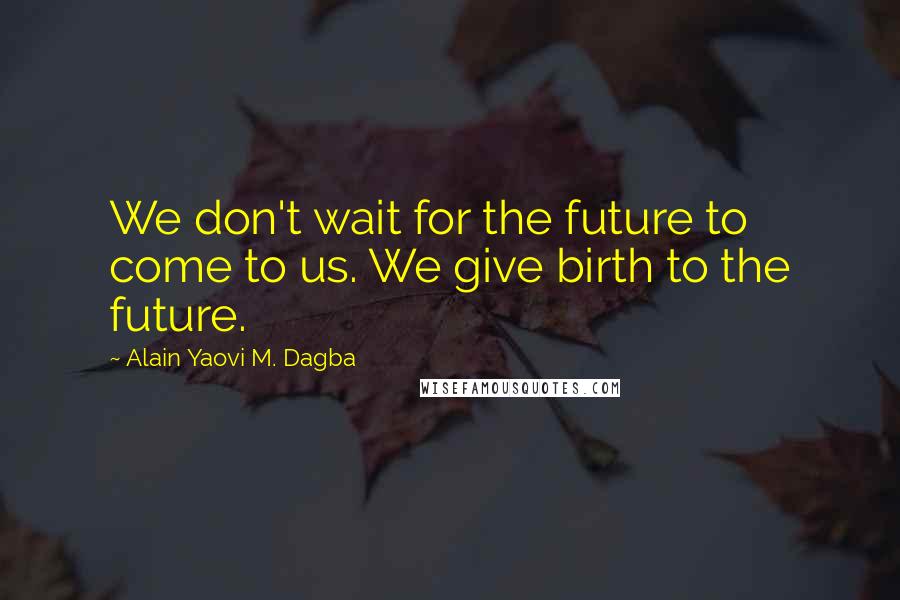 Alain Yaovi M. Dagba Quotes: We don't wait for the future to come to us. We give birth to the future.