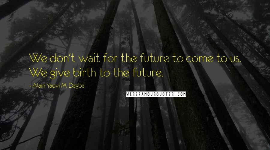 Alain Yaovi M. Dagba Quotes: We don't wait for the future to come to us. We give birth to the future.