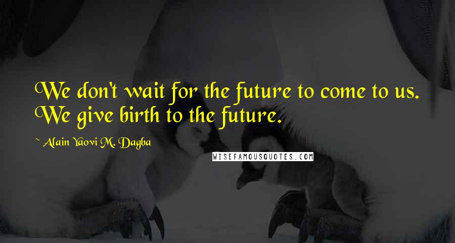 Alain Yaovi M. Dagba Quotes: We don't wait for the future to come to us. We give birth to the future.