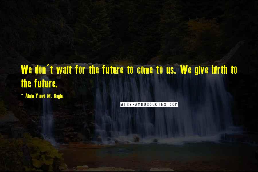 Alain Yaovi M. Dagba Quotes: We don't wait for the future to come to us. We give birth to the future.