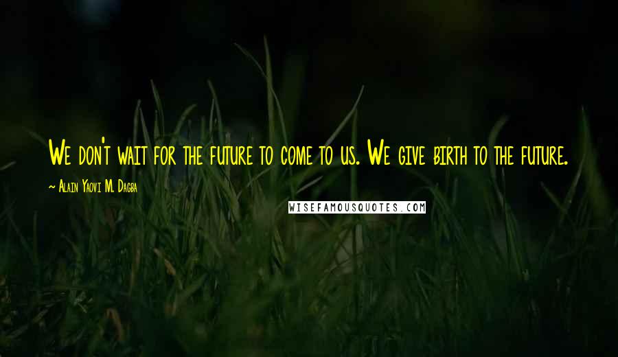 Alain Yaovi M. Dagba Quotes: We don't wait for the future to come to us. We give birth to the future.