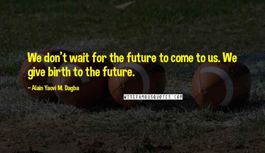 Alain Yaovi M. Dagba Quotes: We don't wait for the future to come to us. We give birth to the future.