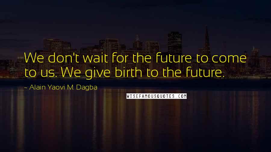 Alain Yaovi M. Dagba Quotes: We don't wait for the future to come to us. We give birth to the future.