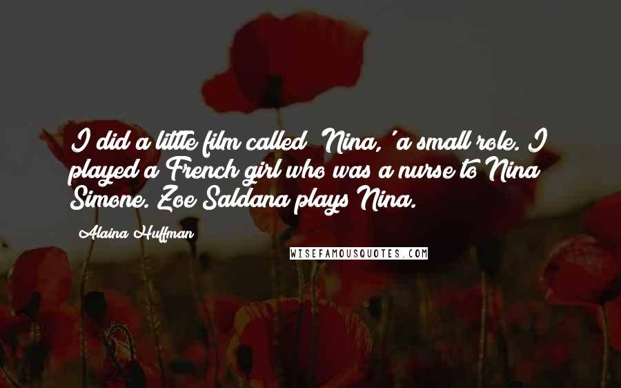 Alaina Huffman Quotes: I did a little film called 'Nina,' a small role. I played a French girl who was a nurse to Nina Simone. Zoe Saldana plays Nina.