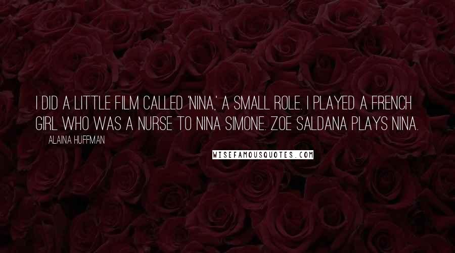 Alaina Huffman Quotes: I did a little film called 'Nina,' a small role. I played a French girl who was a nurse to Nina Simone. Zoe Saldana plays Nina.