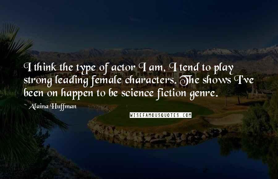 Alaina Huffman Quotes: I think the type of actor I am, I tend to play strong leading female characters. The shows I've been on happen to be science fiction genre.