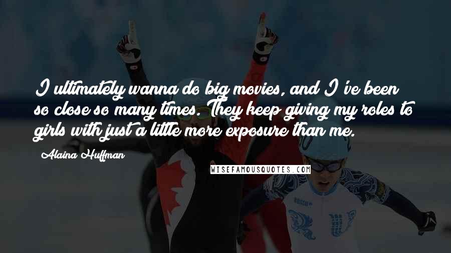 Alaina Huffman Quotes: I ultimately wanna do big movies, and I've been so close so many times. They keep giving my roles to girls with just a little more exposure than me.