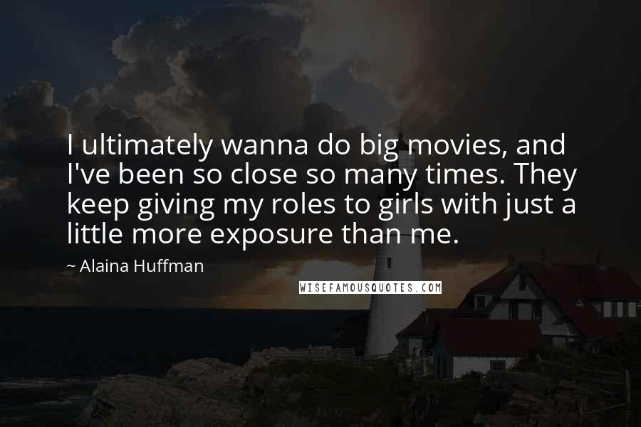 Alaina Huffman Quotes: I ultimately wanna do big movies, and I've been so close so many times. They keep giving my roles to girls with just a little more exposure than me.