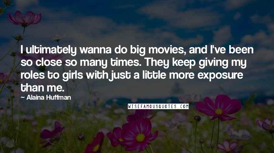 Alaina Huffman Quotes: I ultimately wanna do big movies, and I've been so close so many times. They keep giving my roles to girls with just a little more exposure than me.