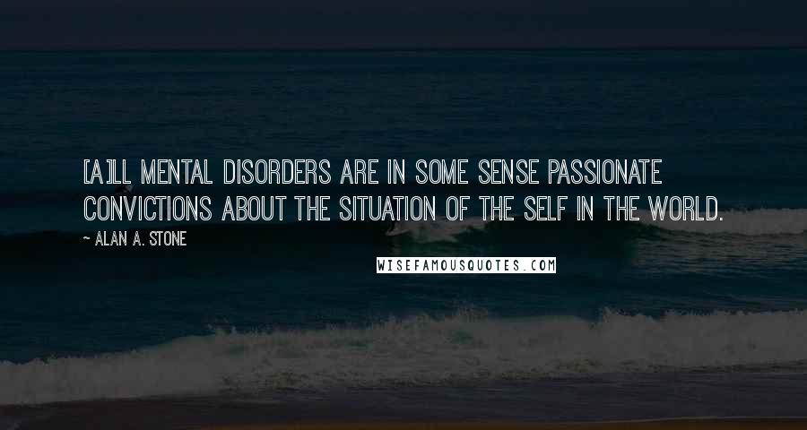 Alan A. Stone Quotes: [A]ll mental disorders are in some sense passionate convictions about the situation of the self in the world.