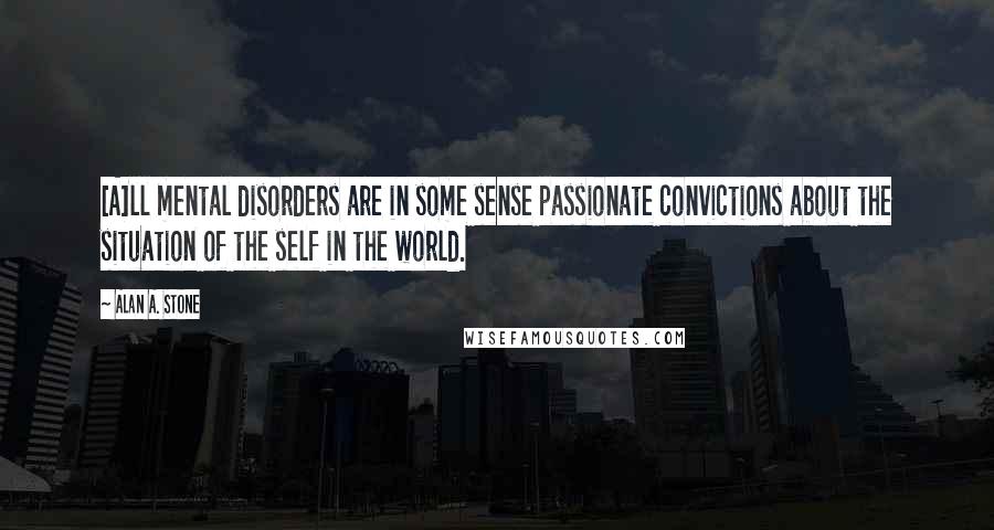 Alan A. Stone Quotes: [A]ll mental disorders are in some sense passionate convictions about the situation of the self in the world.