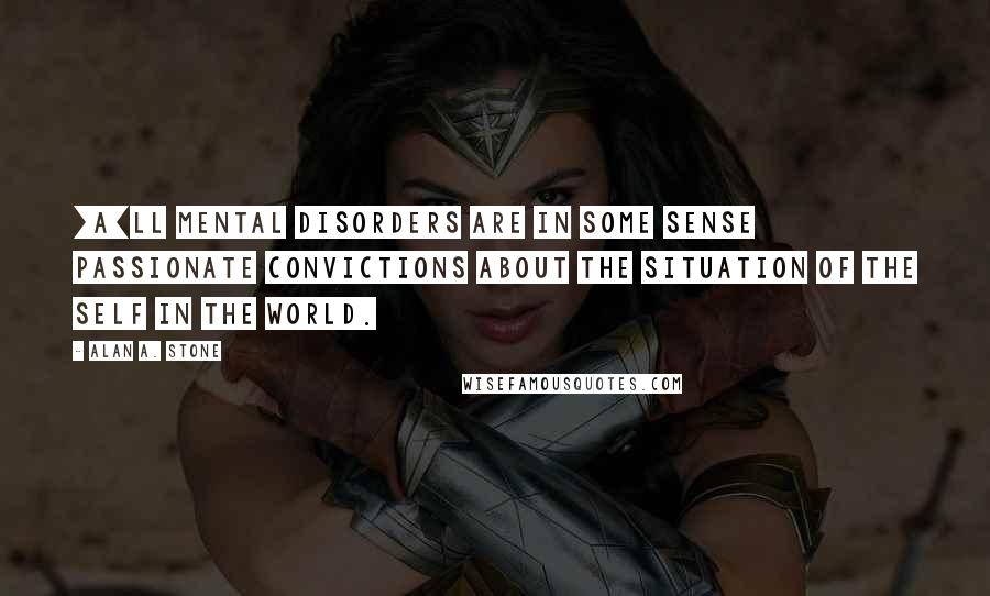 Alan A. Stone Quotes: [A]ll mental disorders are in some sense passionate convictions about the situation of the self in the world.