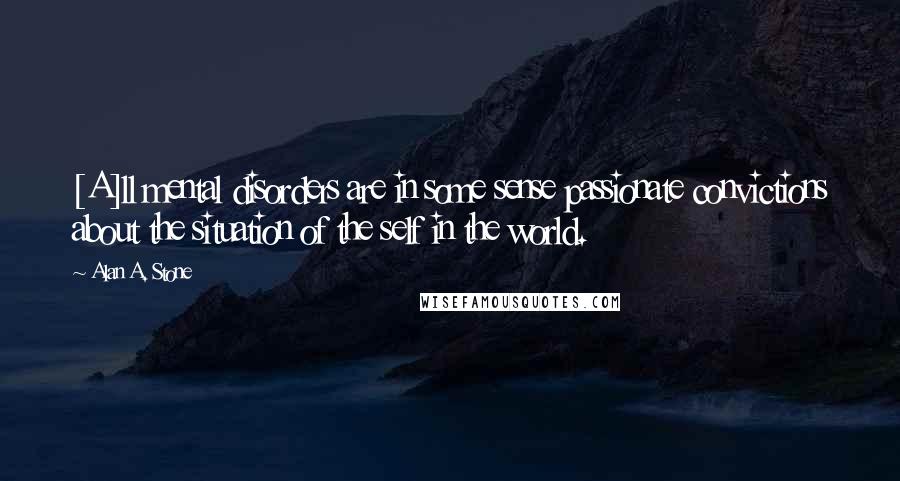 Alan A. Stone Quotes: [A]ll mental disorders are in some sense passionate convictions about the situation of the self in the world.