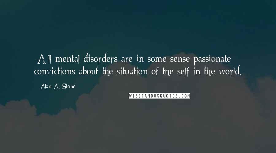 Alan A. Stone Quotes: [A]ll mental disorders are in some sense passionate convictions about the situation of the self in the world.