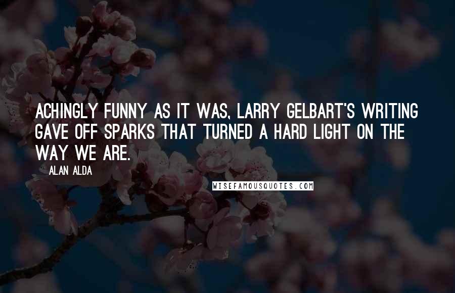 Alan Alda Quotes: Achingly funny as it was, Larry Gelbart's writing gave off sparks that turned a hard light on the way we are.