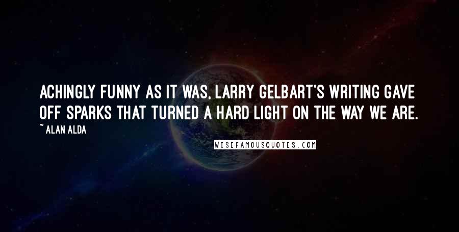 Alan Alda Quotes: Achingly funny as it was, Larry Gelbart's writing gave off sparks that turned a hard light on the way we are.