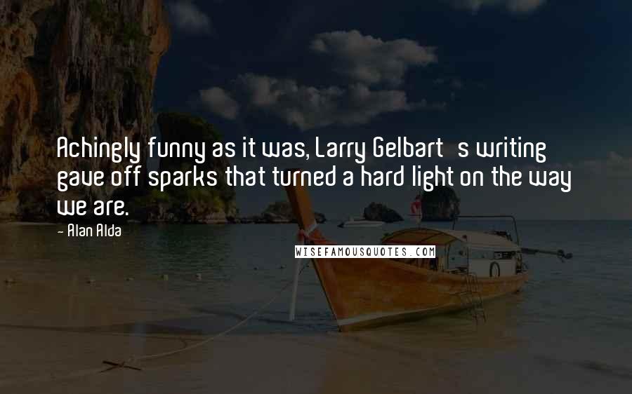 Alan Alda Quotes: Achingly funny as it was, Larry Gelbart's writing gave off sparks that turned a hard light on the way we are.