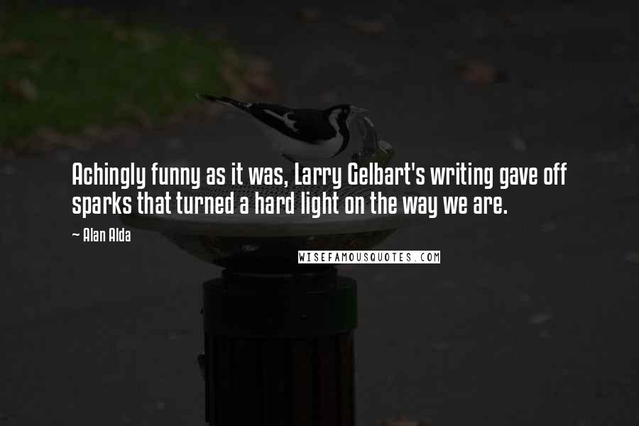 Alan Alda Quotes: Achingly funny as it was, Larry Gelbart's writing gave off sparks that turned a hard light on the way we are.