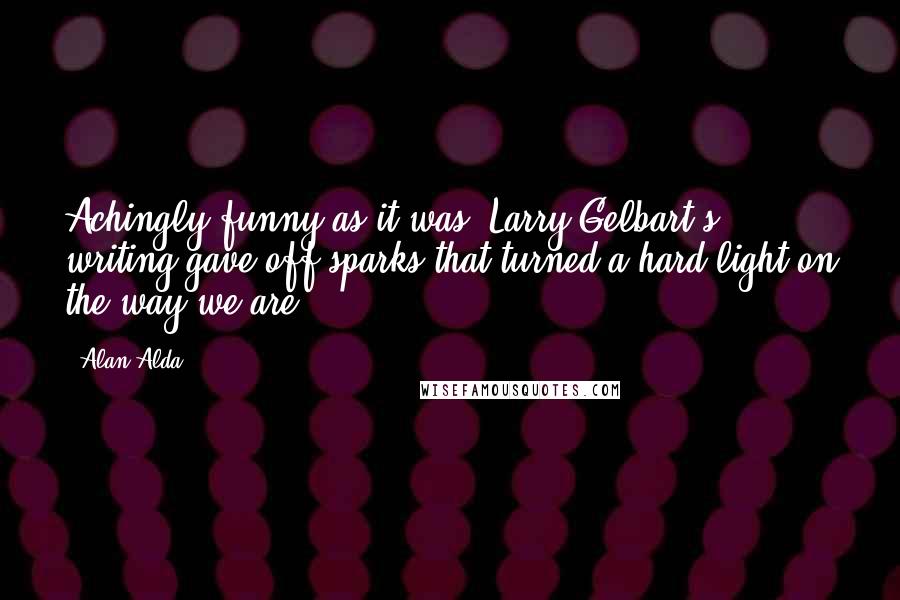Alan Alda Quotes: Achingly funny as it was, Larry Gelbart's writing gave off sparks that turned a hard light on the way we are.