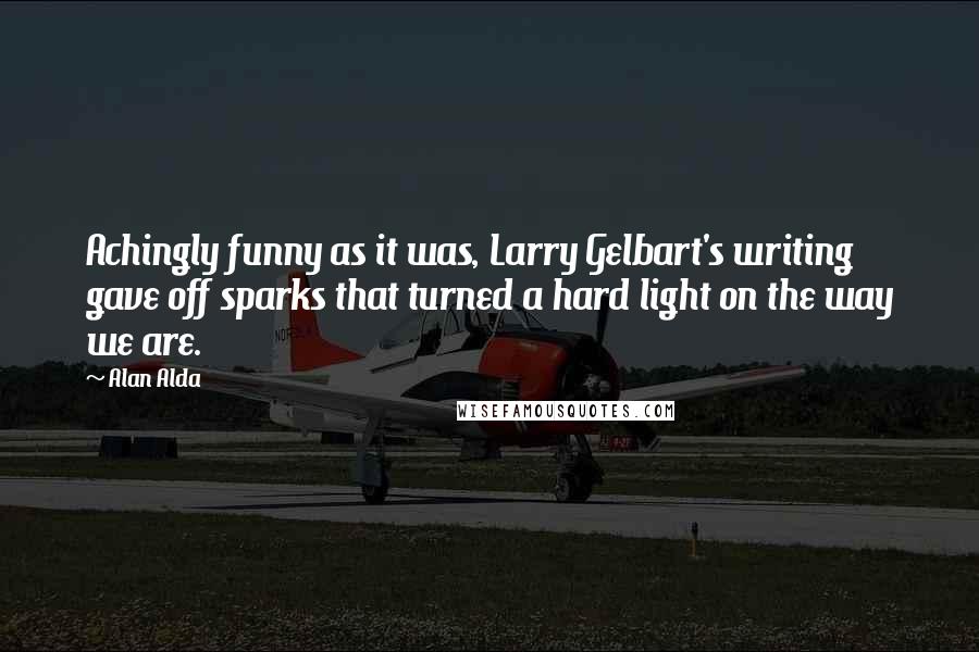 Alan Alda Quotes: Achingly funny as it was, Larry Gelbart's writing gave off sparks that turned a hard light on the way we are.