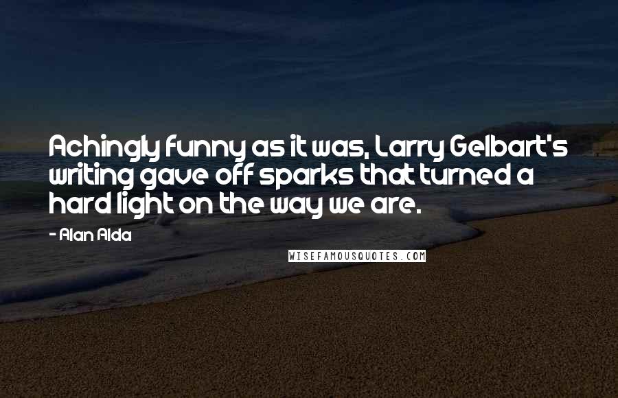Alan Alda Quotes: Achingly funny as it was, Larry Gelbart's writing gave off sparks that turned a hard light on the way we are.