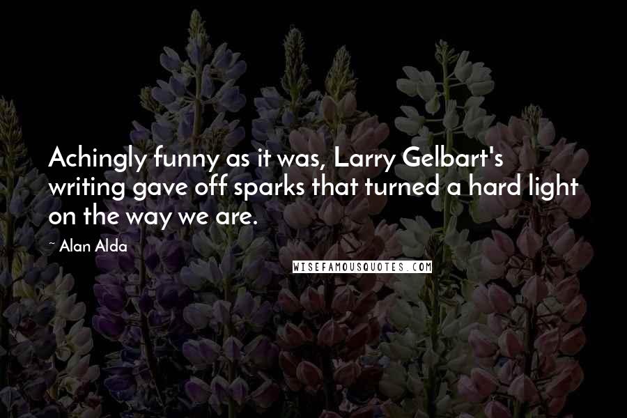 Alan Alda Quotes: Achingly funny as it was, Larry Gelbart's writing gave off sparks that turned a hard light on the way we are.