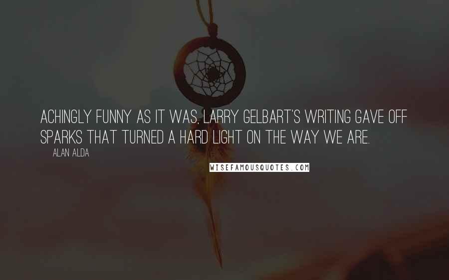 Alan Alda Quotes: Achingly funny as it was, Larry Gelbart's writing gave off sparks that turned a hard light on the way we are.
