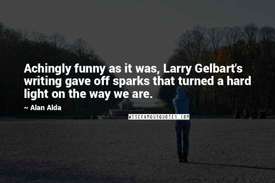 Alan Alda Quotes: Achingly funny as it was, Larry Gelbart's writing gave off sparks that turned a hard light on the way we are.