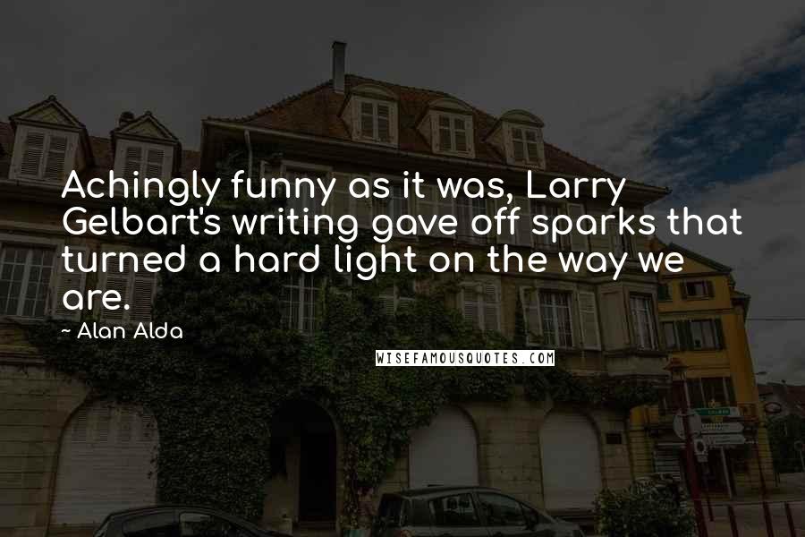 Alan Alda Quotes: Achingly funny as it was, Larry Gelbart's writing gave off sparks that turned a hard light on the way we are.