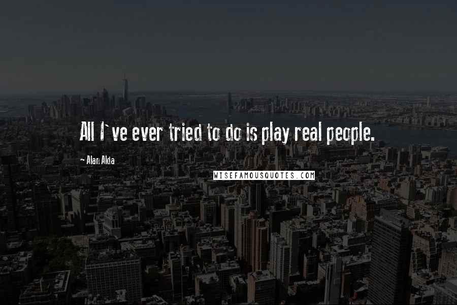 Alan Alda Quotes: All I've ever tried to do is play real people.