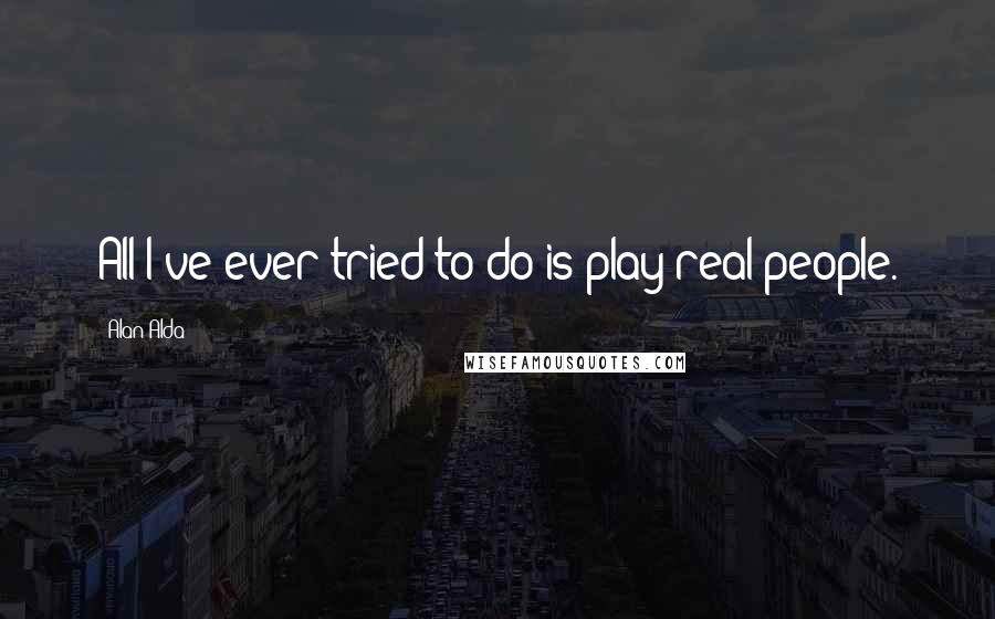 Alan Alda Quotes: All I've ever tried to do is play real people.