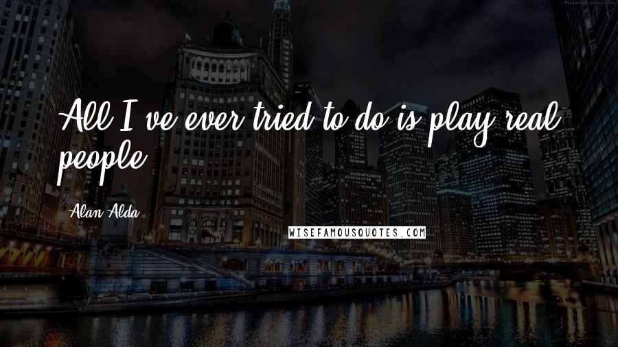 Alan Alda Quotes: All I've ever tried to do is play real people.