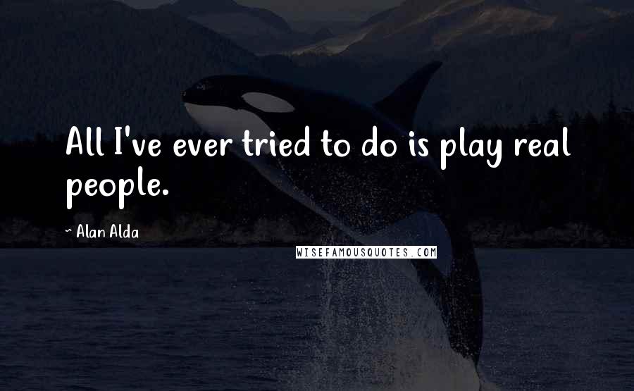 Alan Alda Quotes: All I've ever tried to do is play real people.