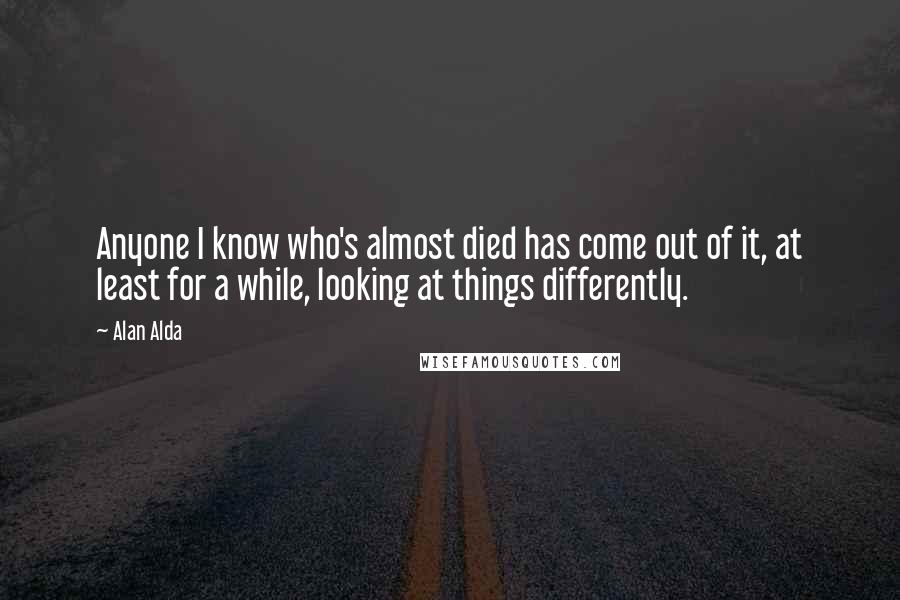 Alan Alda Quotes: Anyone I know who's almost died has come out of it, at least for a while, looking at things differently.