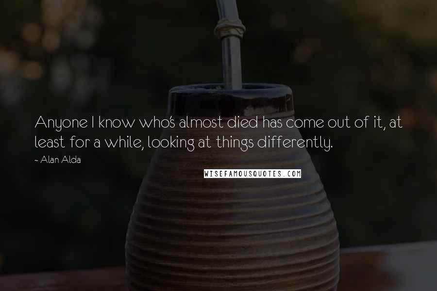 Alan Alda Quotes: Anyone I know who's almost died has come out of it, at least for a while, looking at things differently.