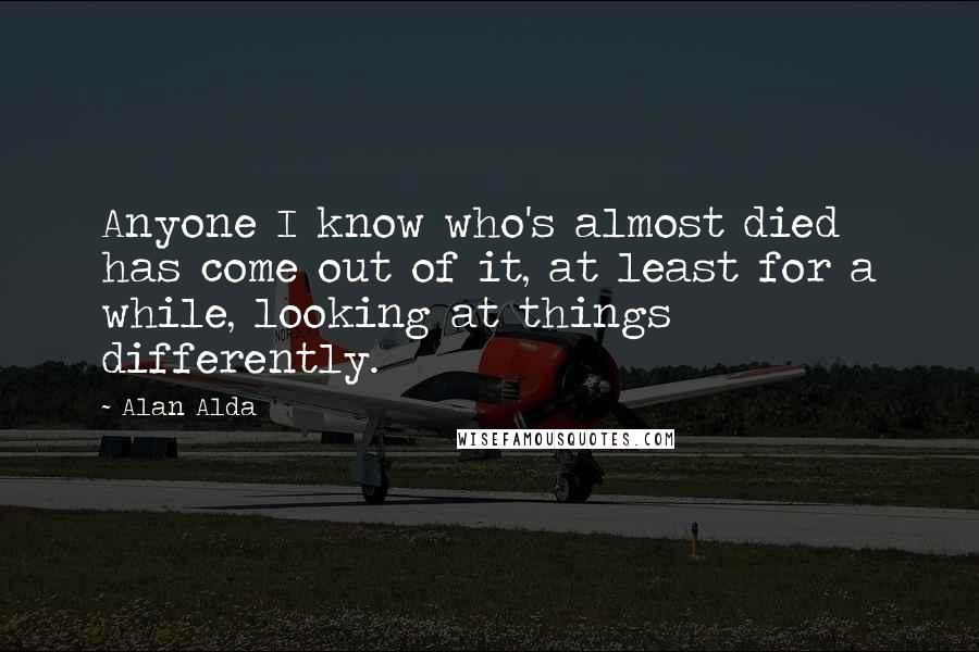 Alan Alda Quotes: Anyone I know who's almost died has come out of it, at least for a while, looking at things differently.