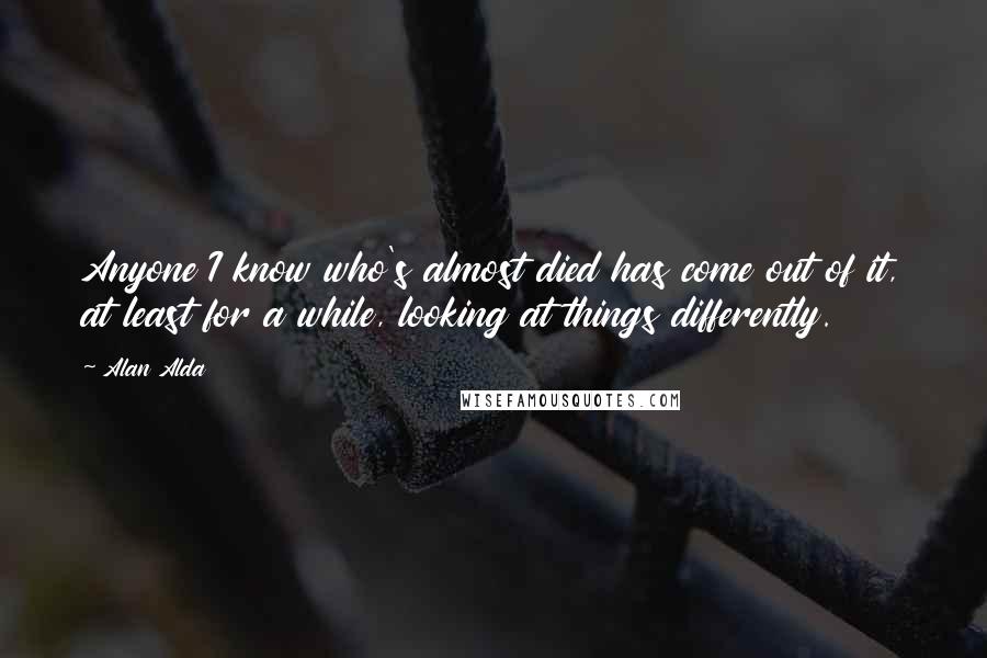 Alan Alda Quotes: Anyone I know who's almost died has come out of it, at least for a while, looking at things differently.