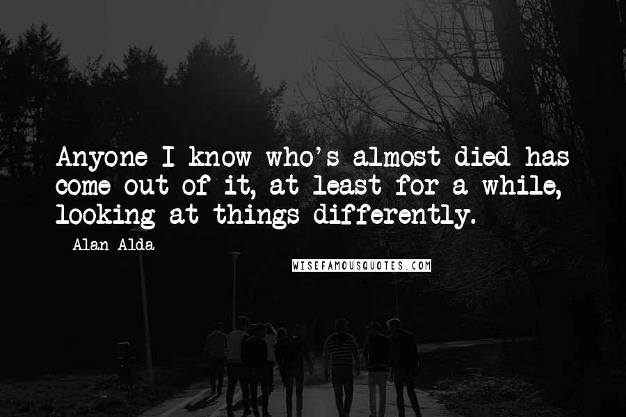 Alan Alda Quotes: Anyone I know who's almost died has come out of it, at least for a while, looking at things differently.