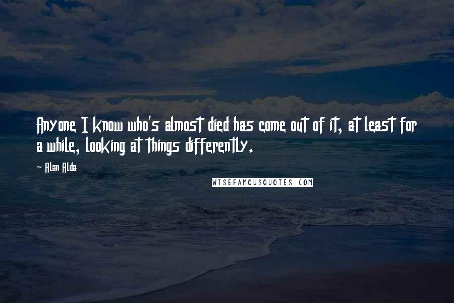 Alan Alda Quotes: Anyone I know who's almost died has come out of it, at least for a while, looking at things differently.