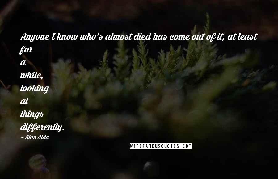 Alan Alda Quotes: Anyone I know who's almost died has come out of it, at least for a while, looking at things differently.